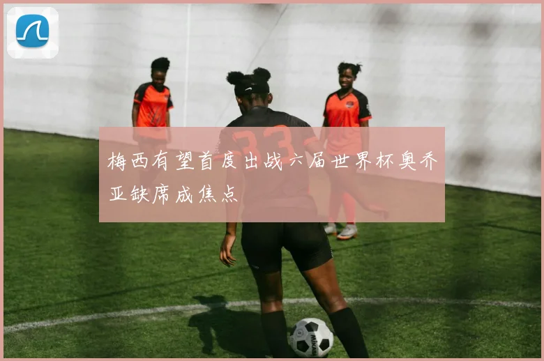 梅西有望首度出战六届世界杯奥乔亚缺席成焦点