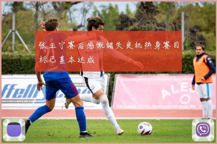 张玉宁赛后感慨错失良机热身赛目标已基本达成