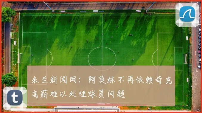 米兰新闻网：阿莫林不再依赖奇克高薪难以处理球员问题