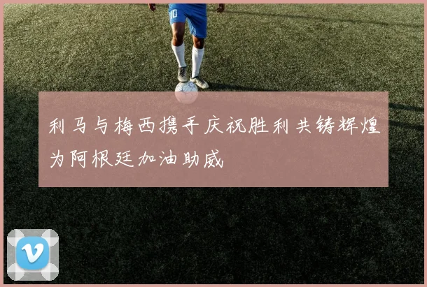 利马与梅西携手庆祝胜利共铸辉煌为阿根廷加油助威