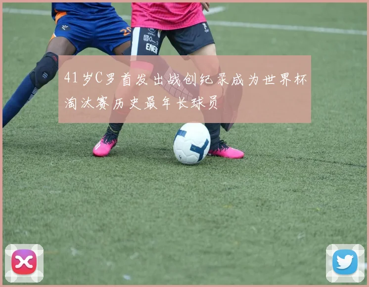 41岁C罗首发出战创纪录成为世界杯淘汰赛历史最年长球员