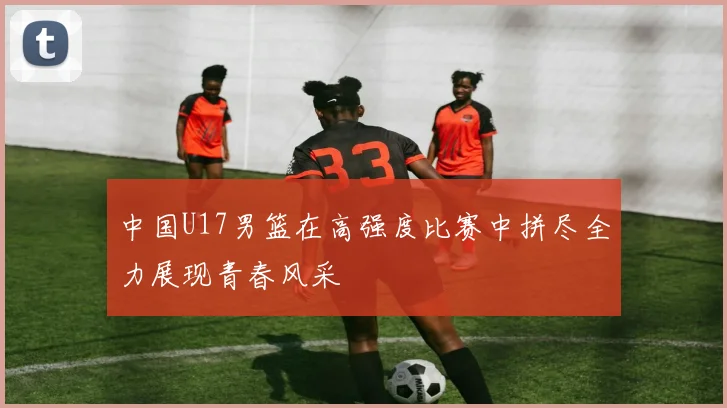中国U17男篮在高强度比赛中拼尽全力展现青春风采