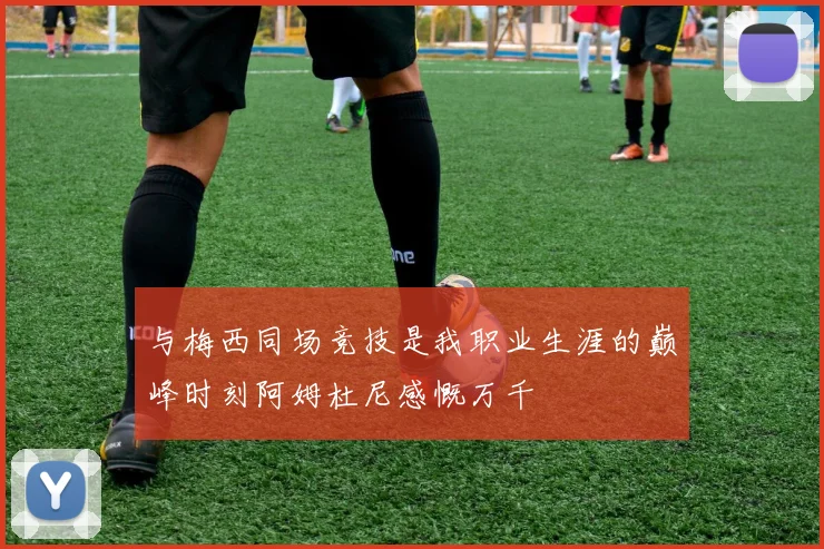 与梅西同场竞技是我职业生涯的巅峰时刻阿姆杜尼感慨万千